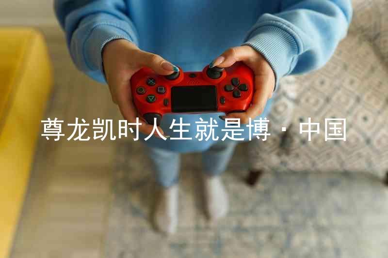 尊龙凯时人生就是博·中国
