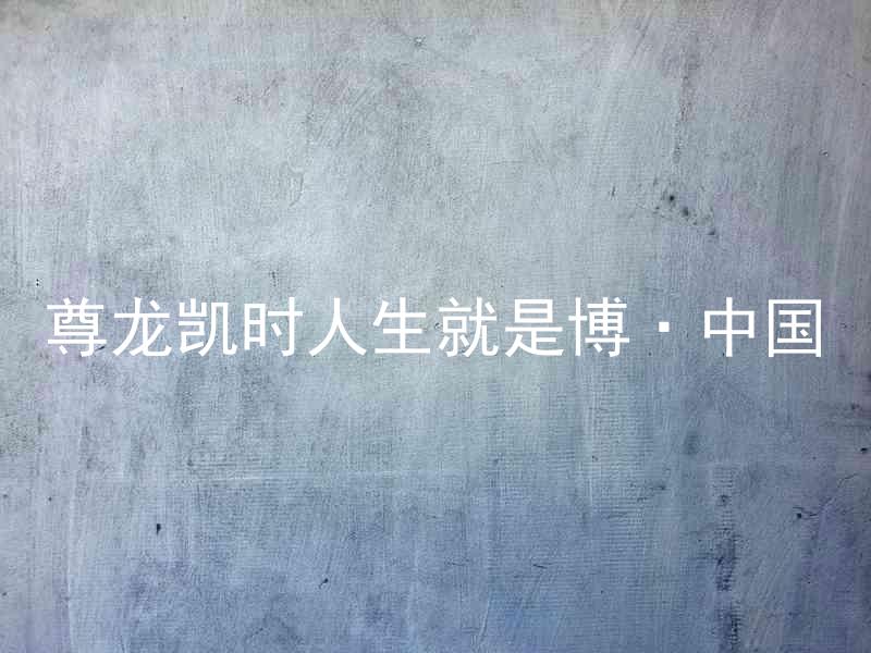 尊龙凯时人生就是博·中国
